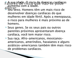 Fatores de risco que doenças cardíacas
  A sua idade. O risco de não se pode

  aumenta com a idade.
alterar: Homens têm um mais risco de
 Seu sexo.
    desenvolver doenças cardíacas do que
    mulheres em idade fértil. Após a menopausa,
    o risco para mulheres é mais próximo ao de
    homens.
   Seus genes. Se os seus pais ou outros
    parentes próximos apresentaram doença
    cardíaca, você tem maior risco.
   Sua raça. Afro-americanos, mexicanos-
    americanos, ameríndios, havaianos e alguns
    asiáticos-americanos também têm mais risco
    de problemas cardíacos.
 