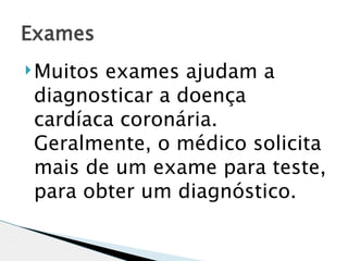Exames
 Muitosexames ajudam a
 diagnosticar a doença
 cardíaca coronária.
 Geralmente, o médico solicita
 mais de um exame para teste,
 para obter um diagnóstico.
 