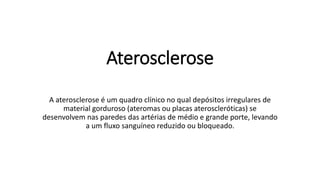 Aterosclerose
A aterosclerose é um quadro clínico no qual depósitos irregulares de
material gorduroso (ateromas ou placas ateroscleróticas) se
desenvolvem nas paredes das artérias de médio e grande porte, levando
a um fluxo sanguíneo reduzido ou bloqueado.
 