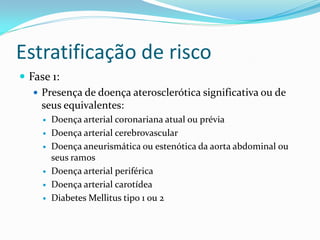 Estratificação de risco
 Fase 1:
    Presença de doença aterosclerótica significativa ou de
     seus equivalentes:
        Doença arterial coronariana atual ou prévia
        Doença arterial cerebrovascular
        Doença aneurismática ou estenótica da aorta abdominal ou
         seus ramos
        Doença arterial periférica
        Doença arterial carotídea
        Diabetes Mellitus tipo 1 ou 2
 