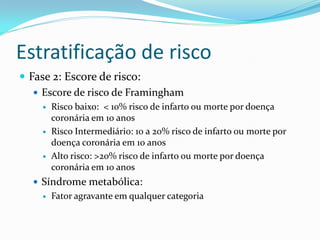 Estratificação de risco
 Fase 2: Escore de risco:
    Escore de risco de Framingham
       Risco baixo: < 10% risco de infarto ou morte por doença
        coronária em 10 anos
       Risco Intermediário: 10 a 20% risco de infarto ou morte por
        doença coronária em 10 anos
       Alto risco: >20% risco de infarto ou morte por doença
        coronária em 10 anos
   Síndrome metabólica:
       Fator agravante em qualquer categoria
 