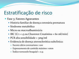 Estratificação de risco
 Fase 3: Fatores Agravantes
    História familiar de doença coronária prematura
    Síndrome metabólica
    Micro ou macroalbuminúria
    IRC (Cr > 1,5 ou Clearence Creatinina < 60 ml/min)
    PCR alta sensibilidade > 3mg/ml
    Evidencia de doença aterosclerótica subclínica:
        Escore cálcio coronariano >100
        Espessamento de carótida máximo >1mm
        Índice tornozelo braquial < 0,9
 