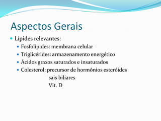 Aspectos Gerais
 Lípides relevantes:
    Fosfolípides: membrana celular
    Triglicérides: armazenamento energético
    Ácidos graxos saturados e insaturados
    Colesterol: precursor de hormônios esteróides
                  sais biliares
                  Vit. D
 