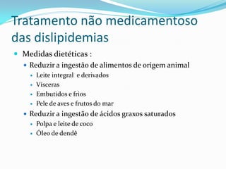 Tratamento não medicamentoso
das dislipidemias
 Medidas dietéticas :
   Reduzir a ingestão de alimentos de origem animal
       Leite integral e derivados
       Vísceras
       Embutidos e frios
       Pele de aves e frutos do mar
   Reduzir a ingestão de ácidos graxos saturados
       Polpa e leite de coco
       Óleo de dendê
 