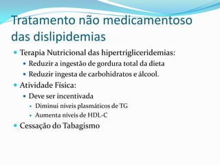 Tratamento não medicamentoso
das dislipidemias
 Terapia Nutricional das hipertrigliceridemias:
    Reduzir a ingestão de gordura total da dieta
    Reduzir ingesta de carbohidratos e álcool.
 Atividade Física:
    Deve ser incentivada
       Diminui níveis plasmáticos de TG
       Aumenta níveis de HDL-C
 Cessação do Tabagismo
 