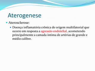 Aterogenese
 Aterosclerose:
    Doença inflamatória crônica de origem multifatorial que
     ocorre em resposta a agressão endotelial, acometendo
     principalmente a camada intima de artérias de grande e
     médio calibre.
 