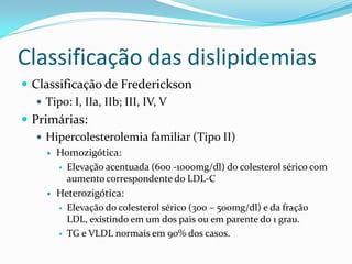 Classificação das dislipidemias
 Classificação de Frederickson
    Tipo: I, IIa, IIb; III, IV, V
 Primárias:
    Hipercolesterolemia familiar (Tipo II)
        Homozigótica:
          Elevação acentuada (600 -1000mg/dl) do colesterol sérico com
           aumento correspondente do LDL-C
        Heterozigótica:
          Elevação do colesterol sérico (300 – 500mg/dl) e da fração
           LDL, existindo em um dos pais ou em parente do 1 grau.
          TG e VLDL normais em 90% dos casos.
 
