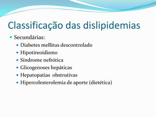 Classificação das dislipidemias
 Secundárias:
    Diabetes mellitus descontrolado
    Hipotireoidismo
    Síndrome nefrótica
    Glicogenoses hepáticas
    Hepatopatias obstrutivas
    Hipercolesterolemia de aporte (dietética)
 