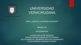 UNIVERSIDAD
VERACRUZANA
TEMA: ¿QUÉ ES LA ATEROECLERIOSIS?
GRUPO 103
INTEGRANTES
CESAR IVAN ALOR VAZQUEZ
ROMAN DARRIO GONZALEZ GUTIERRES
JESUS ENRIQUE LINDBERGH AGUILAR HERNANDEZ
KEVIN ANDRES CARMONA TORRES
 
