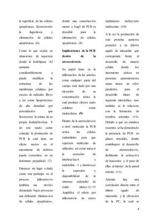 4
la superficie de las células
apoptósicas, favoreciendo
la fagocitosis y
eliminación de células
apoptósicas. (6)
Como lo que ocurre en
situaciones de isquemia
donde la fosfolipasa A2
aumenta
considerablemente y
puede modificar la
estructura de las
membranas celulares por
exceso de radicales libres
y así como lipoproteínas
de alta densidad por
peroxidación que
favorecerse la rotura de su
propia fosfatidilcolina. Y
de este modo como
coincide la producción de
PCR la cual tiene un
efecto nocivo en el
mecanismo de defensa
puede convertirse en un
fenómeno perjudicial. (7)
Entonces sin lugar a duda
como esta participa en el
proceso inflamatorio
también, sus niveles
demasiado bajos provocan
una deficiente eliminación
de células apoptósicas,
donde una concertación
menor a 3mg/l de PCR es
deseable para la
eliminación de células
apoptósicas. (8)
Implicaciones de la PCR
dentro de la
aterosclerosis.
Su papel tanto en la
inflamación de las arterias
como cualquier parte del
cuerpo está dado por una
elevación de su
concentración sérica la
cual produce efectos tanto
celulares como
moleculares. (9)
Dentro de la aterosclerosis
a nivel molecular la PCR
activa las células
endoteliales para que
expresen moléculas de
adhesión, así como inducir
la secreción de
interleucina-6 y
endotelina -1 y disminuye
la expresión y
disponibilidad de la
sintetasa endotelial de
óxido nítrico.12-15
Amplifica el efecto pro
inflamatorio de varios
mediadores incluyendo
endotoxina. (10)
A la vez la producción de
esta proteína aumenta
posterior a un infarto
agudo de miocardio que
corresponde frente al
desarrollo de muerte
celular, donde los
incremento séricos en
personas aparentemente
sanas tienen un valor
predictivo para el
desarrollo futuro de
isquemia miocárdica, sino
también se la relaciona
con la formación de
trombos arteriales (11).
Debido a que en estudios
recientes se ha demostrado
la presencia de PCR en
placas arteriales, donde
contribuyen al desarrollo
de ateroesclerosis,
facilitando la activación
de leucocitos y el paso de
ellos al interior de la pared
arterial. (11).
Además hay una
correlación directa entre el
infarto agudo de
miocardio y la elevación
de la PC, la cual se
 