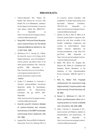 7
BIBLIOGRAFÍA
1. Verboon-Maciolek MA, Thijsen SF,
Hemels MA, Menses M, van Loon AM,
Krediet TG, et al. Inflammatory mediators
for the diagnosis and treatment of sepsis in
early infancy. Pediatr Res. 2006;59:457-
61. Disponible en
:http://www.izt.uam.mx/newpage/contacto
s/anterior/n60ne/proteina.pdf
2. PepysM.B. The Acute Phase Response
and C-reactive Protein.Ed.The Oxford
Texbookof Medicine,OxfordU.K.,Vol.
2, 1527-1533, 1996
3. Hutchinson, W. L., Koenig, W., Frhlich,
M., Sund, M., Lowe, G. D. O, Pepys,M. B.
Immunoradiometric assay ofcirculating C-
reactive protein: age-related values in the
adult general population. Clin. Chem.,46,
pp.934-8. 2000. Disponible n :
http://www.elsevier.es/es-revista-clinica-
e-investigacion-arteriosclerosis-15-
articulo-la-proteina-c-reactiva-como-
13089495
4. Zwaka, T. P., Hombach, V., Torzewski, J.
Creactive protein-mediated low-density
lipoprotein uptake by macrophages:
implications for atherosclerosis.
Circulation. 103, pp. 1194-97, 2001.
Disponible en
:http://www.izt.uam.mx/newpage/contacto
s/anterior/n60ne/proteina.pdf
5. KulerW.,LarcyR.P.,ShartenJ.Relation
of protein-Creactive and coronary
heartdisease inthe MRFITnestedcase
control study.AmerJ.Epidemiol.,144,
537, 1996.
6. Lagrand WK, Niessen HWM, Wolbink GJ,
Jaspars LH, Visser CA, Verheugt FWA, et
al. C-reactive protein colocalizes with
complement in human hearts during acute
myocardial infarction. Circulation.
1997;95:97-103. Disponible en
:http://www.izt.uam.mx/newpage/contacto
s/anterior/n60ne/proteina.pdf
7. Gershov, D., Kin, S., Brot, N., Elkon, K. B.
Creactive protein binds to apoptotic cells,
protects the cells from assembly of the
terminal complement components, and
sustains an antiin°ammatory innate
immune response: implications for
systemic autoimmunity. J. Exp. Med., 192,
pp.1353-63, 2000. Disponible en
:http://www.izt.uam.mx/newpage/contacto
s/anterior/n60ne/proteina.pdf
8. Ridker PM, Brown NJ, Vaughan DE,
Harrison DG, Mehta JL. Established and
Emerging Plasma Biomarkers in the
Prediction of First Atherothrombotic
Events. Circulation. 2004;109 Supl IV: 6-
9.
9. Rifai N., Ridker P.M. Proposed
cardiovascular risk assessment using
highsensitivity C-reactive protein and
lipid screening. Clinical Chemistry, 47,
28, 2001.
10. Pasceri V., Willerson J.T., Yeh E.T.
Direct proinflammatory effect of C-
reactive protein on human endotelial
cells. Circulation, 102, 2165, 2000..
11. Jialal, I, Devaraj, S., Venugopal, S. K.C-
reactive protein: rish Market or mediator in
atherothombosis and hypertension., 44,
pp6, 2004. Disponible en
:http://www.izt.uam.mx/newpage/contacto
s/anterior/n60ne/proteina.pdf
 