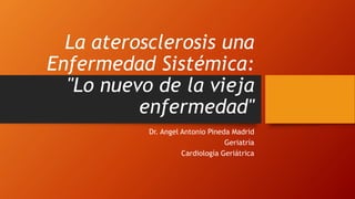 La aterosclerosis una
Enfermedad Sistémica:
"Lo nuevo de la vieja
enfermedad"
Dr. Angel Antonio Pineda Madrid
Geriatría
Cardiología Geriátrica
 
