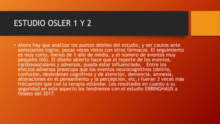 ESTUDIO OSLER 1 Y 2
• Ahora hay que analizar los puntos débiles del estudio, y ser cautos ante
semejantes logros, pocas veces vistos con otros fármacos. El seguimiento
es muy corto, menos de 1 año de media, y el número de eventos muy
pequeño (60). El diseño abierto hace que el reporte de los eventos,
cardiovasculares y adversos, pueda estar influenciado. Entre los
efectos adversos preocupa que los eventos neurocognitivos (delirio,
confusión, desórdenes cognitivos y de atención, demencia, amnesia,
alteraciones en el pensamiento y la percepción, etc.) fueran 3 veces más
frecuentes que con la terapia estándar. Los resultados en cuanto a su
seguridad en este aspecto los tendremos con el estudio EBBINGHAUS a
finales del 2017.
 