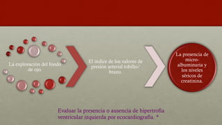 La exploración del fondo
de ojo.
El índice de los valores de
presión arterial tobillo/
brazo.
La presencia de
micro-
albuminuria y
los niveles
séricos de
creatinina.
Evaluar la presencia o ausencia de hipertrofia
ventricular izquierda por ecocardiografía. *
 
