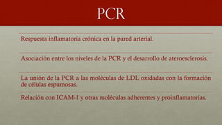 PCR
Respuesta inflamatoria crónica en la pared arterial.
Asociación entre los niveles de la PCR y el desarrollo de ateroesclerosis.
La unión de la PCR a las moléculas de LDL oxidadas con la formación
de células espumosas.
Relación con ICAM-1 y otras moléculas adherentes y proinflamatorias.
 