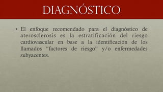 Diagnóstico
•  El enfoque recomendado para el diagnóstico de
aterosclerosis es la estratificación del riesgo
cardiovascular en base a la identificación de los
llamados “factores de riesgo” y/o enfermedades
subyacentes.
 