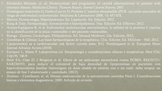 •  Fernández Miranda; et. al; Homocysteine and progression of carotid atherosclerosis in patients with
coronary disease; Medicina Clínica; Thomson Reuters, Journal Citation Reports; 2003.
•  Domínguez-Amorocho O, Patiño-Cuervo D. Proteína C reactiva ultrasensible (PCR- us) como marcador de
riesgo de enfermedad cardiovascular. Medicina & Laboratorio 2008, 14: 457-478.
•  Harvey; Farmacología; Hiperlipidemias; Ed. Lippincott; 5ta. Edición; 2012.
•  Rang & Dale; Farmacología; Aterosclerosis e hiperlipidemias; 7ma. Edición; Ed. ElSevier; 2012.
•  Arroyo-Espliguero R, et al. Enfermedad cardiovascular aterosclerótica: la utilidad de la proteína C reactiva
en la identificación de la placa «vulnerable» y del paciente «vulnerable».
•  Ruesga - Zamora; Cardiología; Dislipidemias; Ed. Manual Moderno; 2da. Edición; 2012.
•  Goodman & Gilman; Las bases farmacológicas de la terapéutica; 12va. Edición; Ed. McGraw – Hill; 2012.
•  Lipoprotein(a) as a cardiovascular risk factor: current statu; B.G. Nordestgaard et al. European Heart
Journal Advance Access (2010).
•  Enríquez L, Matas P. Lipoproteína (a): fisiopatología y consideraciones clínicas y terapéuticas. Med Clín;
116(19): 746-9.
•  Stein EA, Gipe D, J Bergeron et al. Efecto de un anticuerpo monoclonal contra PCSK9, REGN727/
SAR236553, para reducir el colesterol de baja densidad de lipoproteínas en pacientes con
hipercolesterolemia familiar heterocigota en dosis estable de estatina con o sin ezeti- miba terapia: un
ensayo de fase 2 aleatorizado y controlado. (2012).
•  Zenteno – Castellanos; et. al; Manejo endovascular de la aterosclerosis carotídea Parte I. Consideraciones
básicas y elementos diagnósticos; 2009. Artículo de revisión.
 