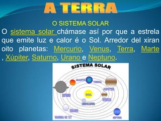  A TERRA O SISTEMA SOLAR O sistema solar chámase así por que a estrela que emite luz e calor é o Sol. Arredor del xiran oito planetas: Mercurio, Venus, Terra, Marte , Xúpiter, Saturno, Urano e Neptuno. 