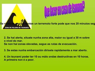 Se vives na costa e sentes un terremoto forte pode que nos 20 minutos seg




  2. Se hai alerta, situate nunha zona alta, maior ou igual a 30 m sobre
  o nivel do mar.
  Se non hai zonas elevadas, segue as rutas de evacuación.

  3. Se estas nunha embarcación dirixete rapidamente a mar aberto.

  4. Un tsunami poder ter 10 ou máis ondas destructivas en 10 horas.
  A primeira non é a peor.
 