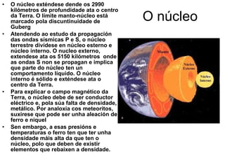 O núcleo O núcleo exténdese dende os 2990 kilómetros de profundidade ata o centro da Terra. O límite manto-núcleo está marcado pola discuntinuidade de Guberg Atendendo ao estudo da propagación das ondas sísmicas P e S, o núcleo terrestre divídese en núcleo esterno e núcleo interno. O nucleo externo, extendese ata os 5150 kilómetros  onde as ondas S non se propagan e implica que parte do núcleo ten un comportamento líquido. O núcleo interno é sólido e exténdese ata o centro da Terra. Para explicar o campo magnético da Terra, o núcleo debe de ser conductor eléctrico e, pola súa falta de densidade, metálico. Por analoxía cos meteoritos, suxírese que pode ser unha aleación de ferro e níquel Sen embargo, a esas presións e temperaturas o ferro ten que ter unha densidade máis alta da que ten o núcleo, polo que deben de existir elementos que rebaixen a densidade. 
