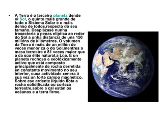 A Terra é o terceiro  planeta  dende ol  Sol , o quinto máis grande de todo o Sistema Solar e o máis denso de todos,respecto do seu tamaño. Desplázase nunha traxectoria a penas elíptica ao redor do Sol a unha distancia de uns 150 millóns de kilómetros. O volumen da Terra é máis de un millón de veces menor ca o do Sol,mentres a masa terrestre é 81 veces maior que a da súa élite natural,a Lúa. É un planeta rochoso e xeolóxicamente activo que está composto principalmente de rocha derretida en constante movimento no seu interior, cuxa actividade xenera á sua vez un forte campo magnético. Sobre ese ardente líquido flota a rocha solidificada ou corteza terrestre,sobre a cal están os océanos e a terra firme. 