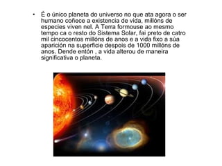 É o único planeta do universo no que ata agora o ser humano coñece a existencia de vida, millóns de especies viven nel. A Terra formouse ao mesmo tempo ca o resto do Sistema Solar, fai preto de catro mil cincocentos millóns de anos e a vida fixo a súa aparición na superficie despois de 1000 millóns de anos. Dende entón , a vida alterou de maneira significativa o planeta. 