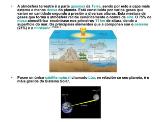 A  atmósfera terrestre é a parte  gaseosa  da  Terra , sendo por esto a capa máis externa e menos  densa  do planeta. Está constituida por varios gases que varían en cantidade segundo a presión a diversas alturas. Esta mestura de gases que forma a atmósfera recibe xenéricamente o nomre de  aire . O 75% de  masa  atmosférica  encóntrase nos primeiros 11  km  de altura, dende a superficie do mar. Os principaies elementos que a compoñen son o  osixeno  (21%) e o  nitróxeno  (78%). Posee un único  satélite natural  chamado  Lúa , en relación co seu planeta, é o máis grande do Sistema Solar. 