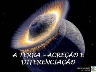 A TERRA – ACREÇÃO E
   DIFERENCIAÇÃO
                 Liliane Morgado
                       2011/2012
 