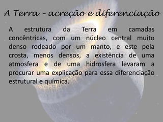 A Terra – acreção e diferenciação
 A    estrutura     da  Terra   em      camadas
 concêntricas, com um núcleo central muito
 denso rodeado por um manto, e este pela
 crosta, menos densos, a existência de uma
 atmosfera e de uma hidrosfera levaram a
 procurar uma explicação para essa diferenciação
 estrutural e química.
 