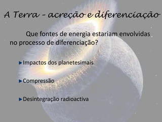 A Terra – acreção e diferenciação

      Que fontes de energia estariam envolvidas
 no processo de diferenciação?

     Impactos dos planetesimais

     Compressão

     Desintegração radioactiva
 