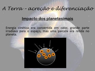 A Terra – acreção e diferenciação

           Impacto dos planetesimais

 Energia cinética era convertida em calor, grande parte
 irradiava para o espaço, mas uma parcela era retida no
 planeta.
 