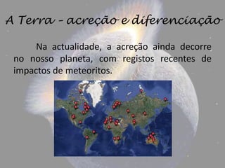 A Terra – acreção e diferenciação

      Na actualidade, a acreção ainda decorre
 no nosso planeta, com registos recentes de
 impactos de meteoritos.
 