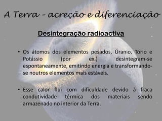 A Terra – acreção e diferenciação

          Desintegração radioactiva

   • Os átomos dos elementos pesados, Úranio, Tório e
     Potássio       (por       ex.)      desintegram-se
     espontaneamente, emitindo energia e transformando-
     se noutros elementos mais estáveis.

   • Esse calor flui com dificuldade devido à fraca
     condutividade térmica dos materiais sendo
     armazenado no interior da Terra.
 