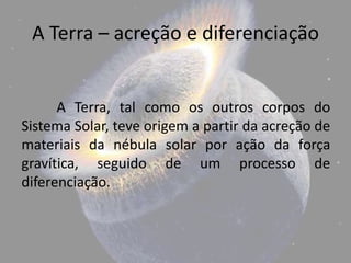 A Terra – acreção e diferenciação


      A Terra, tal como os outros corpos do
Sistema Solar, teve origem a partir da acreção de
materiais da nébula solar por ação da força
gravítica, seguido de um processo de
diferenciação.
 
