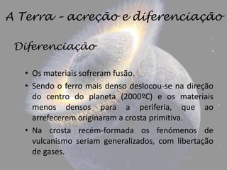 A Terra – acreção e diferenciação

 Diferenciação

   • Os materiais sofreram fusão.
   • Sendo o ferro mais denso deslocou-se na direção
     do centro do planeta (2000ºC) e os materiais
     menos densos para a periferia, que ao
     arrefecerem originaram a crosta primitiva.
   • Na crosta recém-formada os fenómenos de
     vulcanismo seriam generalizados, com libertação
     de gases.
 