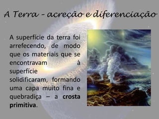 A Terra – acreção e diferenciação

 A superfície da terra foi
 arrefecendo, de modo
 que os materiais que se
 encontravam             à
 superfície
 solidificaram, formando
 uma capa muito fina e
 quebradiça – a crosta
 primitiva.
 
