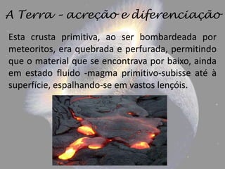 A Terra – acreção e diferenciação
Esta crusta primitiva, ao ser bombardeada por
meteoritos, era quebrada e perfurada, permitindo
que o material que se encontrava por baixo, ainda
em estado fluido -magma primitivo-subisse até à
superfície, espalhando-se em vastos lençóis.
 