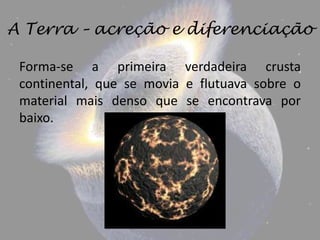 A Terra – acreção e diferenciação

 Forma-se a primeira verdadeira crusta
 continental, que se movia e flutuava sobre o
 material mais denso que se encontrava por
 baixo.
 