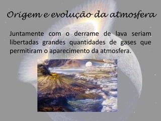 Origem e evolução da atmosfera

Juntamente com o derrame de lava seriam
libertadas grandes quantidades de gases que
permitiram o aparecimento da atmosfera.
 
