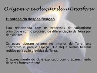 Origem e evolução da atmosfera

Hipótese da desgasificação

Esta relacionada com os processos de vulcanismo
primitivo e com o processo de diferenciação da Terra por
densidades.

Os gases tiveram origem no interior da Terra, uns
libertaram-se para o espaço (H e He) e outros ficaram
retidos pela ação gravítica da Terra.

O aparecimento do O2 é explicado com o aparecimento
de seres fotossintéticos.
 