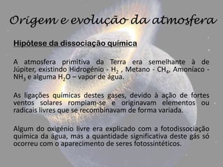 Origem e evolução da atmosfera
Hipótese da dissociação química

A atmosfera primitiva da Terra era semelhante à de
Júpiter, existindo Hidrogénio - H2 , Metano - CH4, Amoníaco -
NH3 e alguma H2O – vapor de água.

As ligações químicas destes gases, devido à ação de fortes
ventos solares rompiam-se e originavam elementos ou
radicais livres que se recombinavam de forma variada.

Algum do oxigénio livre era explicado com a fotodissociação
química da água, mas a quantidade significativa deste gás só
ocorreu com o aparecimento de seres fotossintéticos.
 
