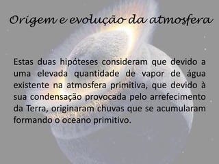 Origem e evolução da atmosfera


Estas duas hipóteses consideram que devido a
uma elevada quantidade de vapor de água
existente na atmosfera primitiva, que devido à
sua condensação provocada pelo arrefecimento
da Terra, originaram chuvas que se acumularam
formando o oceano primitivo.
 