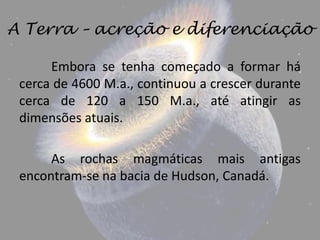 A Terra – acreção e diferenciação

      Embora se tenha começado a formar há
 cerca de 4600 M.a., continuou a crescer durante
 cerca de 120 a 150 M.a., até atingir as
 dimensões atuais.

      As rochas magmáticas mais antigas
 encontram-se na bacia de Hudson, Canadá.
 