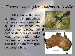 A Terra – acreção e diferenciação

       Mas em 2007, um
 conjunto de pequenos
 diamantes em forma de
 agulhas, incrustados em
 cristais de zircão, foi
 datado de cerca de 4400
 M.a., uma idade muito
 próxima do que se crê ter
 sido o início da formação
 do planeta Terra.
 