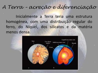 A Terra – acreção e diferenciação
       Inicialmente a Terra teria uma estrutura
 homogénea, com uma distribuição regular do
 ferro, do Níquel, dos silicatos e da matéria
 menos densa.
 