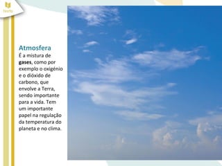 Atmosfera
É a mistura de
gases, como por
exemplo o oxigénio
e o dióxido de
carbono, que
envolve a Terra,
sendo importante
para a vida. Tem
um importante
papel na regulação
da temperatura do
planeta e no clima.
 