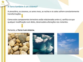A Terra também é um sistema?

A atmosfera, os oceanos, os seres vivos, as rochas e os solos sofrem constantemente
transformações.

Como estes componentes terrestres estão relacionados entre si, verifica-se que
qualquer modificação num deles, desencadeia alterações nos restantes.


Portanto, a Terra é um sistema.
 