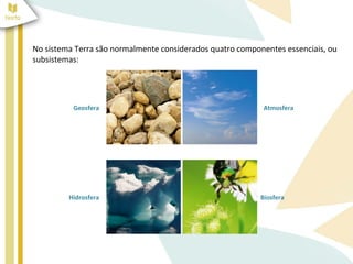 No sistema Terra são normalmente considerados quatro componentes essenciais, ou
subsistemas:




          Geosfera                                         Atmosfera




         Hidrosfera                                        Biosfera
 