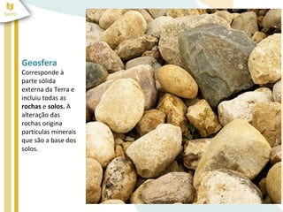 Geosfera
Corresponde à
parte sólida
externa da Terra e
incluiu todas as
rochas e solos. A
alteração das
rochas origina
partículas minerais
que são a base dos
solos.
 