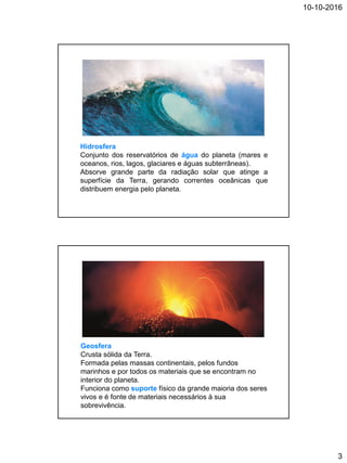 10-10-2016
3
Hidrosfera
Conjunto dos reservatórios de água do planeta (mares e
oceanos, rios, lagos, glaciares e águas subterrâneas).
Absorve grande parte da radiação solar que atinge a
superfície da Terra, gerando correntes oceânicas que
distribuem energia pelo planeta.
Geosfera
Crusta sólida da Terra.
Formada pelas massas continentais, pelos fundos
marinhos e por todos os materiais que se encontram no
interior do planeta.
Funciona como suporte físico da grande maioria dos seres
vivos e é fonte de materiais necessários à sua
sobrevivência.
 